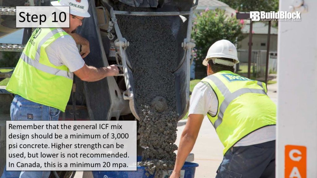 Step 10: Remember that the general ICF mix design should be a minimum of 3,000 PSI concrete. Higher strength can be used, but lower is not recommended. In Canada, this is a minimum 20 MPA.