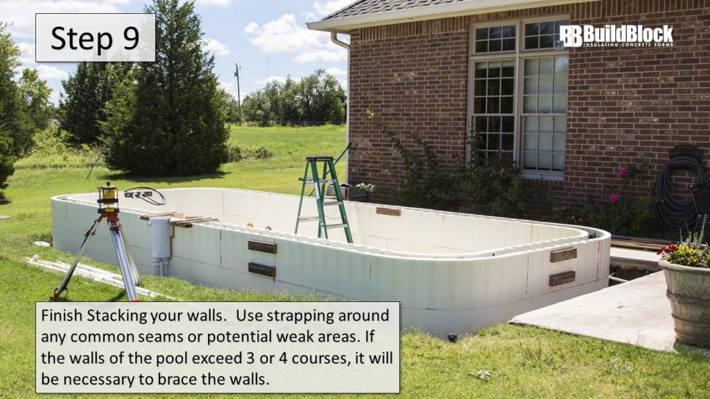 Step 9: Finish stacking your walls. Use strapping around any common seams or potential weak areas. If the wall of the pool exceeds three or four courses, it will be necessary to brace the walls.