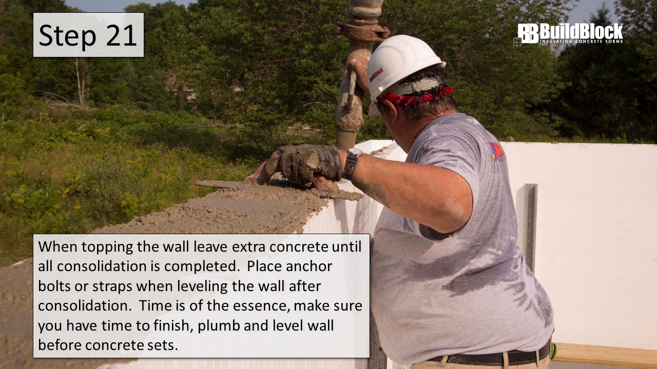 Step 21: When topping the wall, leave extra concrete until all consolidation is completed. Place anchor bolts or straps when leveling the wall after consolidation. Time is of the essence, make sure you have time to finish, plumb, and level the wall before concrete sets.